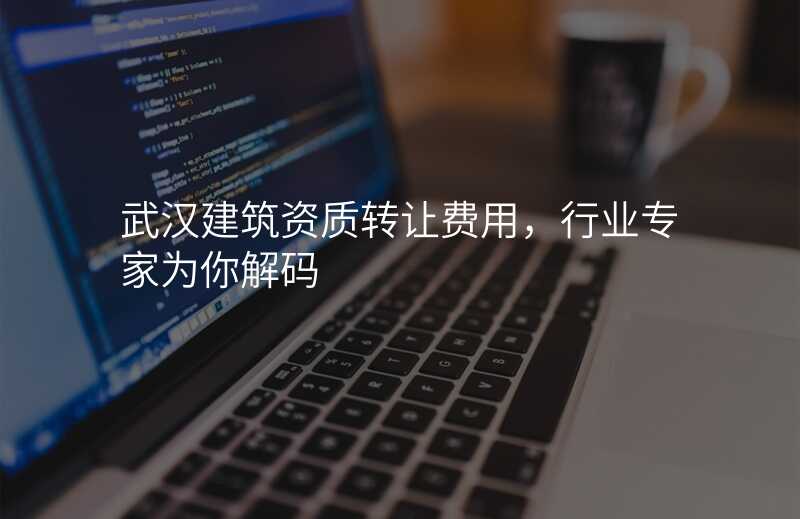 武汉建筑资质转让费用,行业专家为你解码