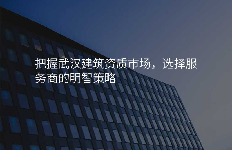 把握武汉建筑资质市场,选择服务商的明智策略
