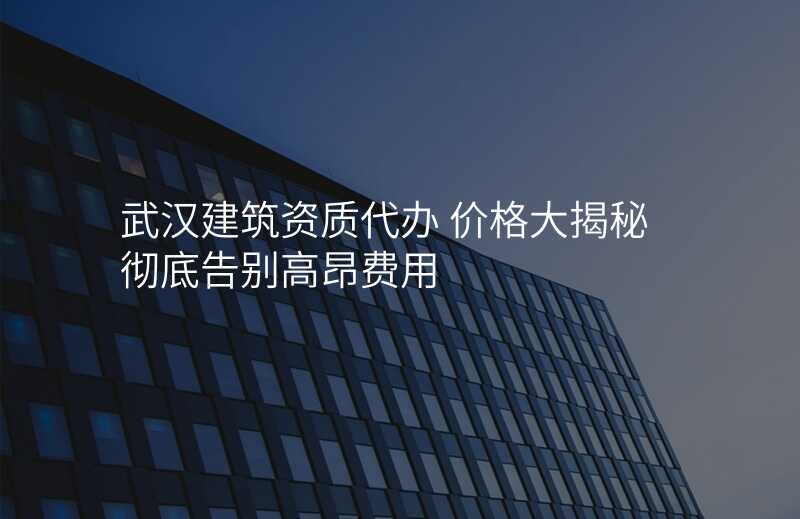 武汉建筑资质代办 价格大揭秘 彻底告别高昂费用