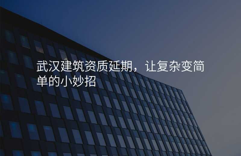 武汉建筑资质延期,让复杂变简单的小妙招