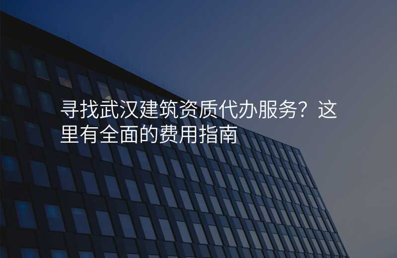 寻找武汉建筑资质代办服务?这里有全面的费用指南