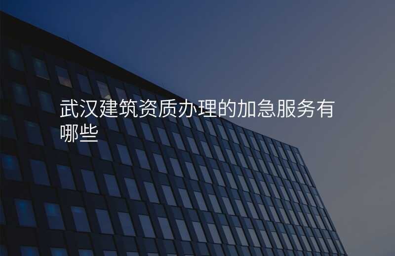 武汉建筑资质办理的加急服务有哪些