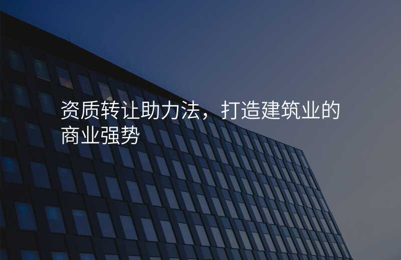 资质转让助力法,打造建筑业的商业强势