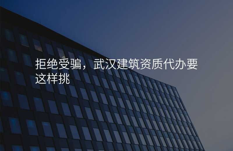 拒绝受骗,武汉建筑资质代办要这样挑