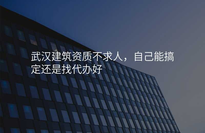 武汉建筑资质不求人,自己能搞定还是找代办好
