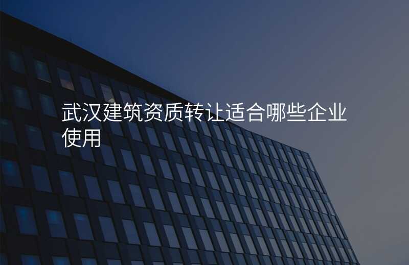 武汉建筑资质转让适合哪些企业使用