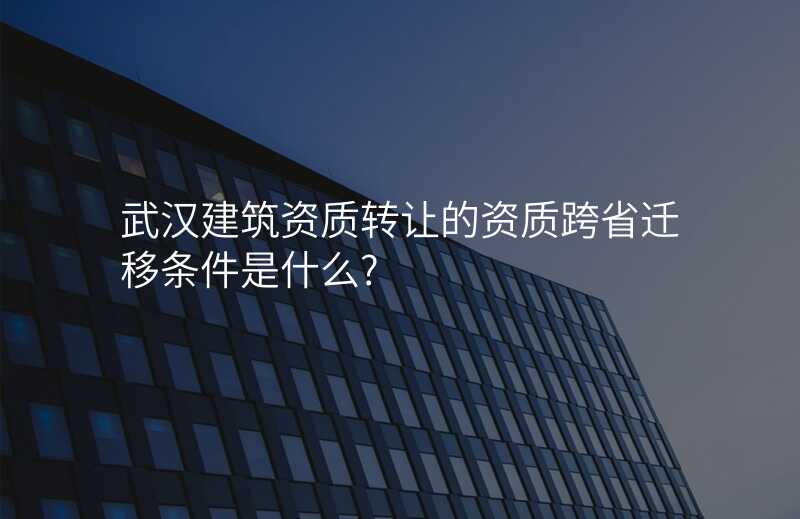 武汉建筑资质转让的资质跨省迁移条件是什么?