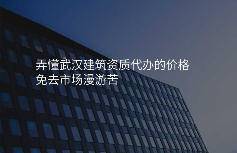 弄懂武汉建筑资质代办的价格 免去市场漫游苦