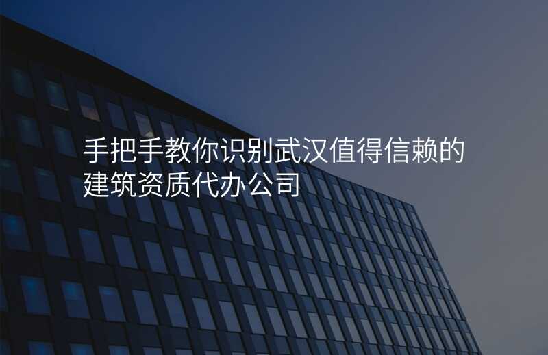 手把手教你识别武汉值得信赖的建筑资质代办公司