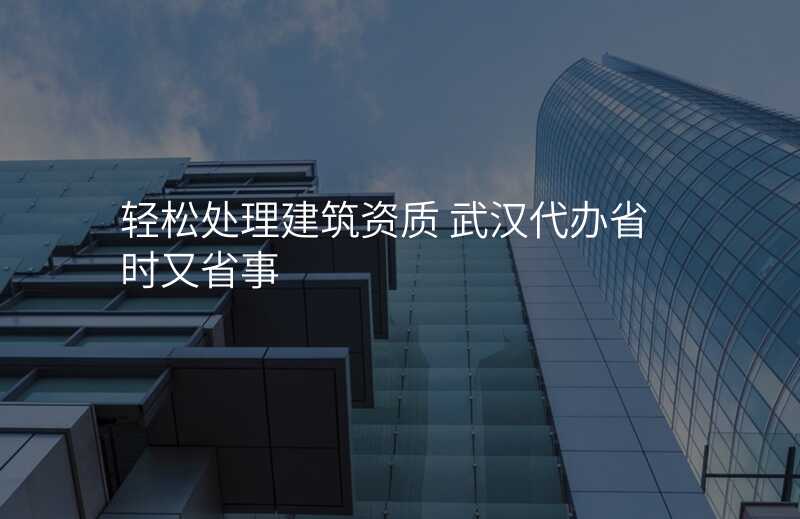 轻松处理建筑资质 武汉代办省时又省事