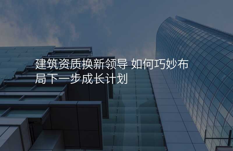 建筑资质换新领导 如何巧妙布局下一步成长计划