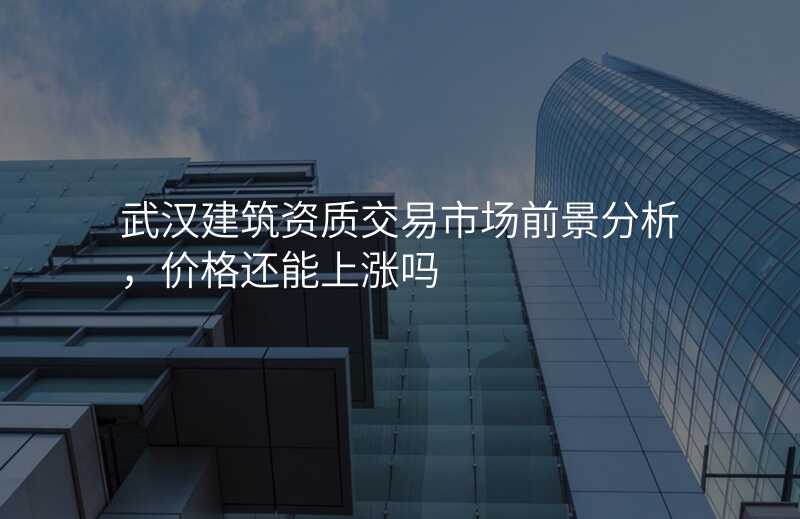 武汉建筑资质交易市场前景分析,价格还能上涨吗