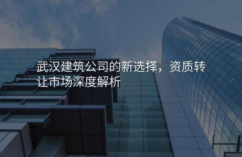 武汉建筑公司的新选择,资质转让市场深度解析