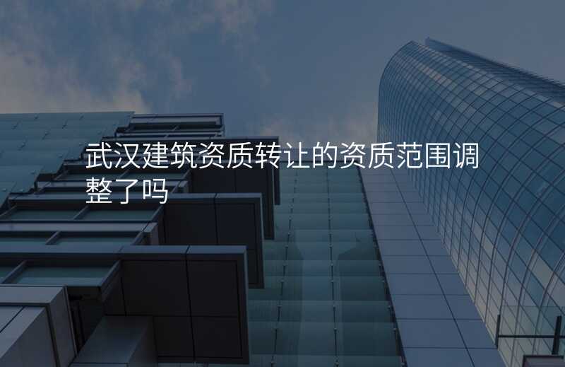 武汉建筑资质转让的资质范围调整了吗