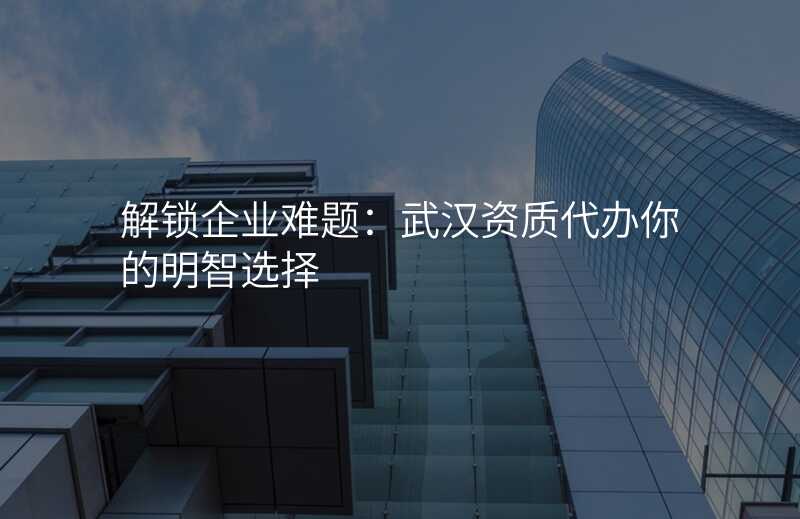解锁企业难题:武汉资质代办你的明智选择