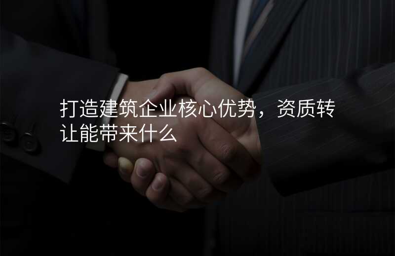 打造建筑企业核心优势,资质转让能带来什么