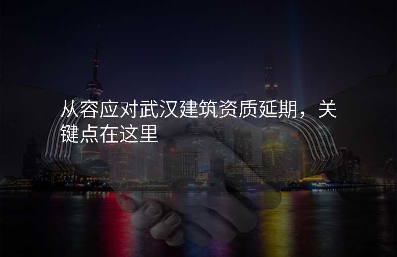 从容应对武汉建筑资质延期,关键点在这里