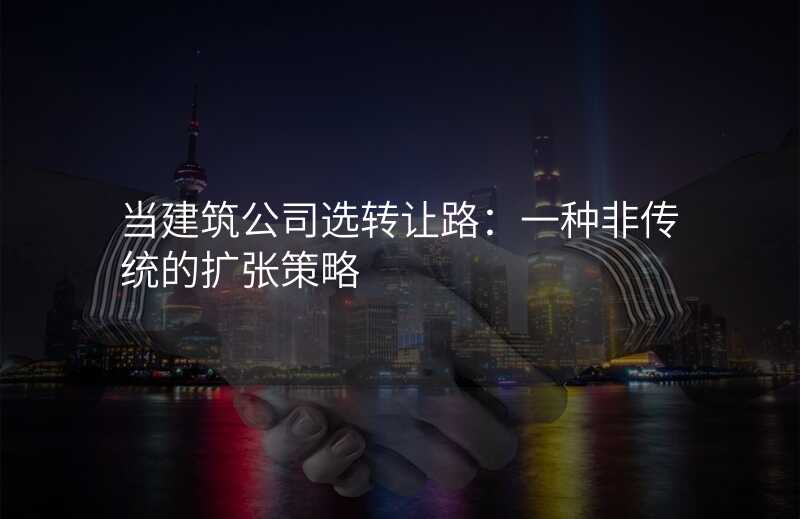 当建筑公司选转让路:一种非传统的扩张策略