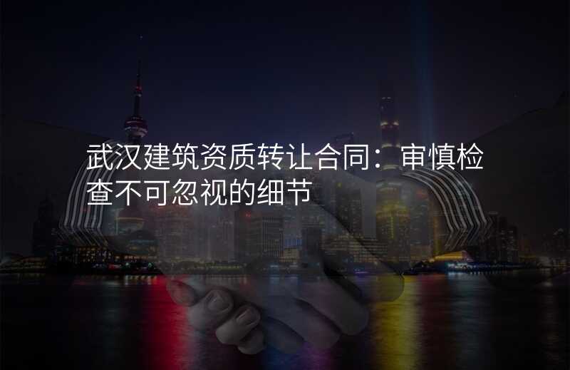 武汉建筑资质转让合同:审慎检查不可忽视的细节