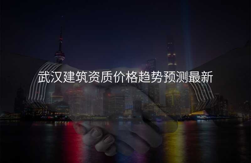 武汉建筑资质价格趋势预测最新