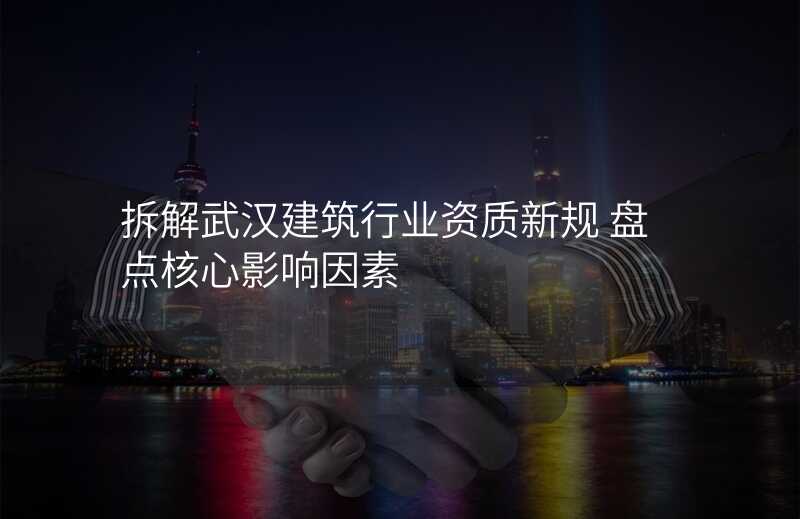 拆解武汉建筑行业资质新规 盘点核心影响因素