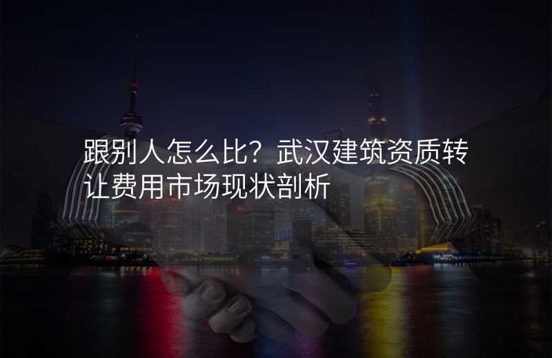 跟别人怎么比?武汉建筑资质转让费用市场现状剖析