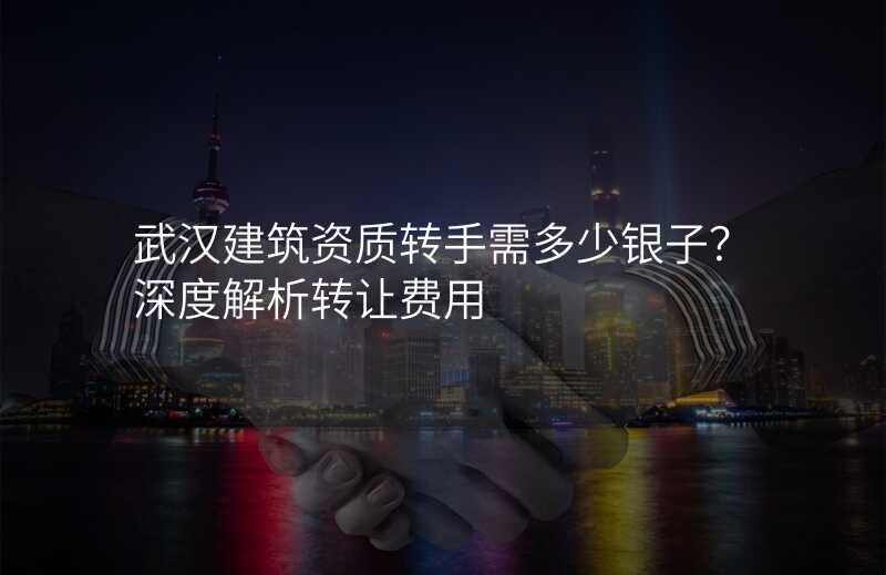 武汉建筑资质转手需多少银子?深度解析转让费用