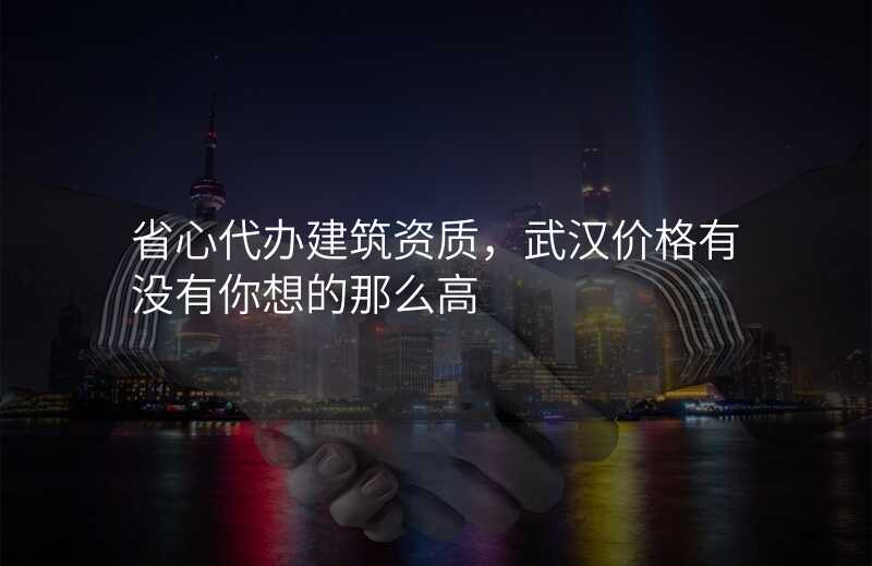 省心代办建筑资质,武汉价格有没有你想的那么高