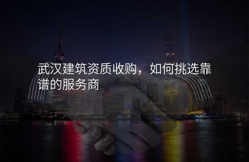 武汉建筑资质收购,如何挑选靠谱的服务商