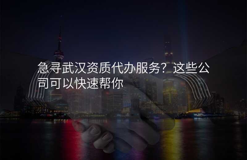 急寻武汉资质代办服务?这些公司可以快速帮你