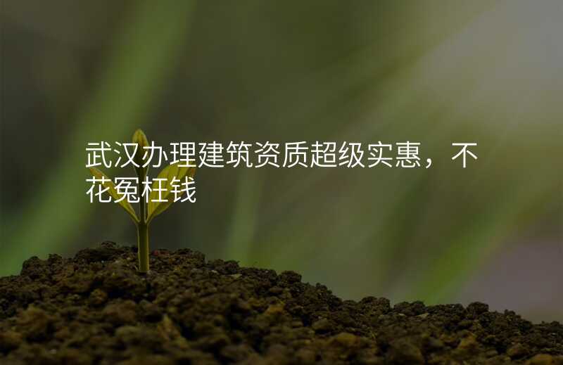 武汉办理建筑资质超级实惠,不花冤枉钱