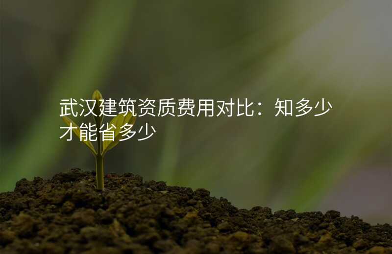 武汉建筑资质费用对比:知多少才能省多少