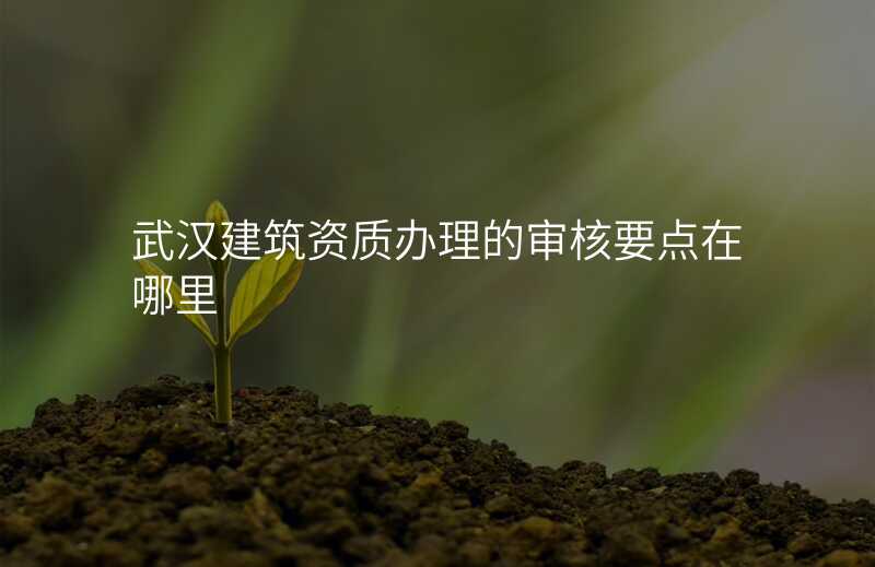 武汉建筑资质办理的审核要点在哪里