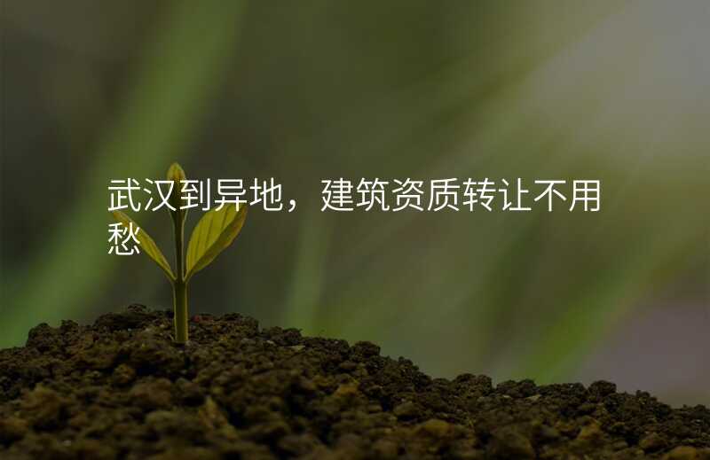 武汉到异地,建筑资质转让不用愁