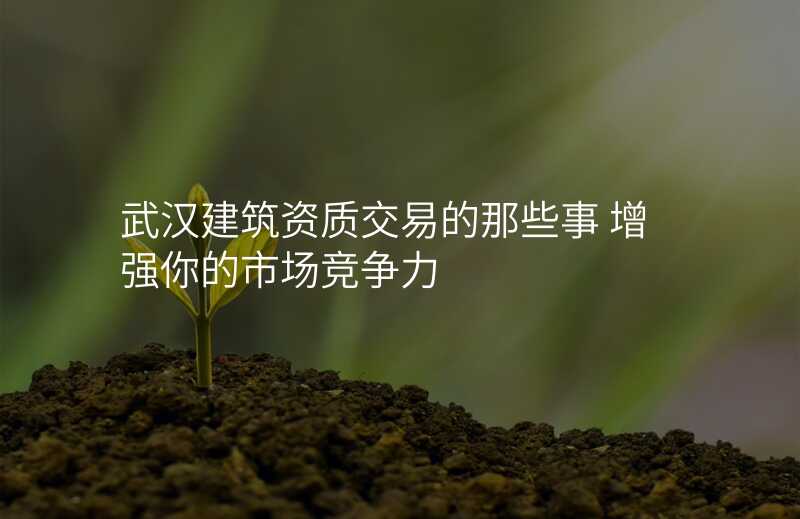 武汉建筑资质交易的那些事 增强你的市场竞争力