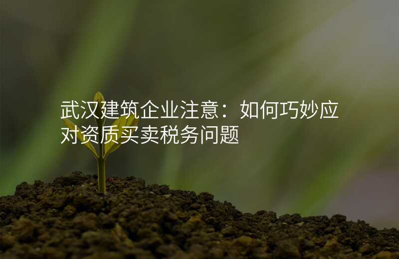 武汉建筑企业注意:如何巧妙应对资质买卖税务问题