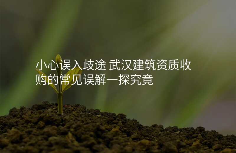 小心误入歧途 武汉建筑资质收购的常见误解一探究竟