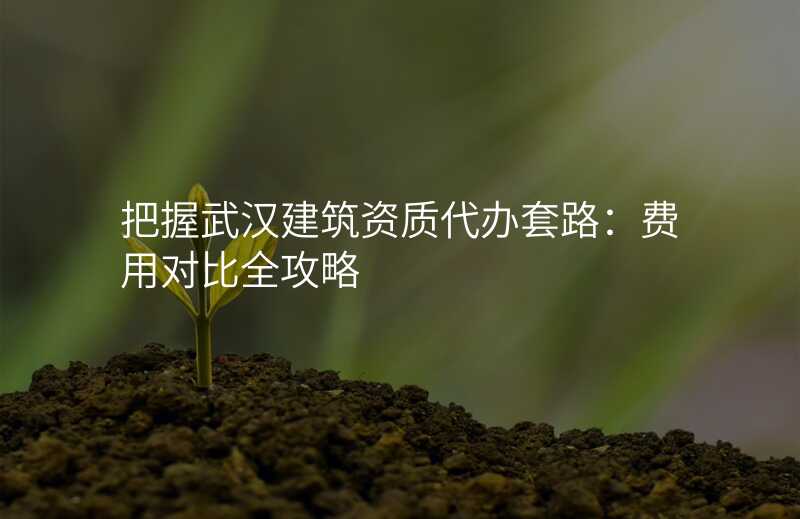 把握武汉建筑资质代办套路:费用对比全攻略