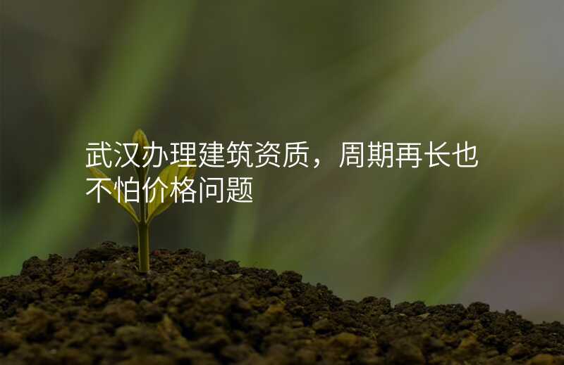 武汉办理建筑资质,周期再长也不怕价格问题