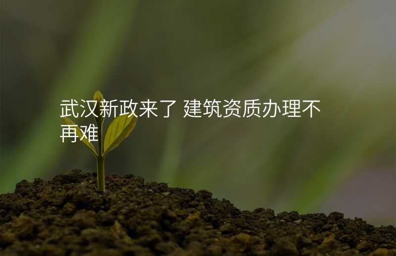 武汉新政来了 建筑资质办理不再难