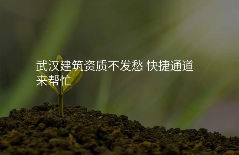 武汉建筑资质不发愁 快捷通道来帮忙