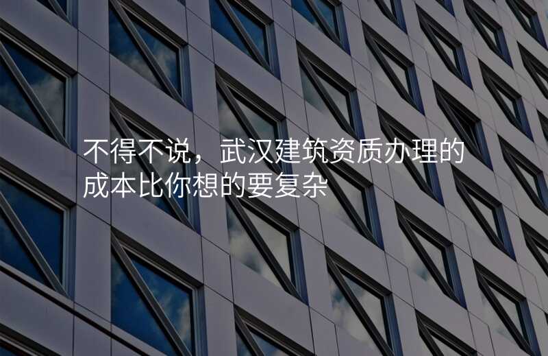 不得不说,武汉建筑资质办理的成本比你想的要复杂