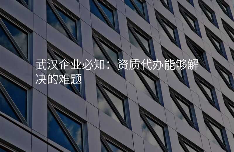 武汉企业必知:资质代办能够解决的难题