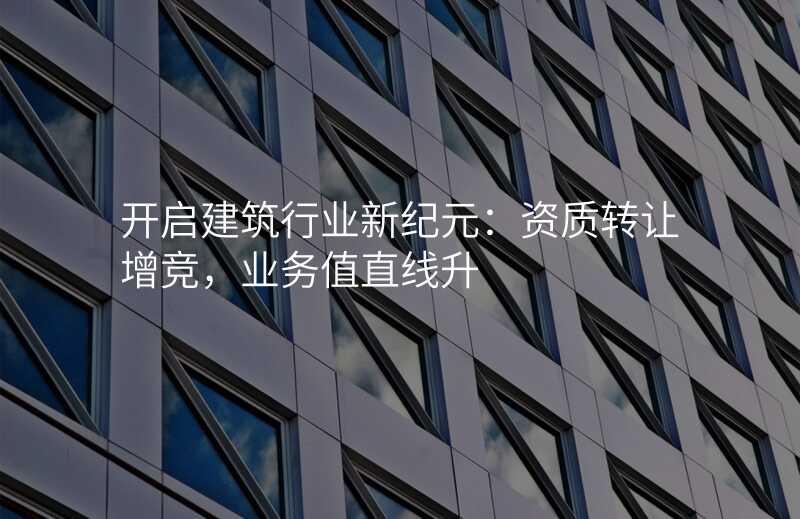 开启建筑行业新纪元:资质转让增竞,业务值直线升