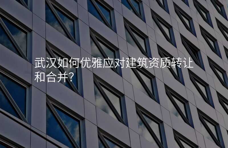 武汉如何优雅应对建筑资质转让和合并?