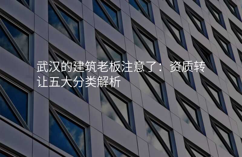 武汉的建筑老板注意了:资质转让五大分类解析