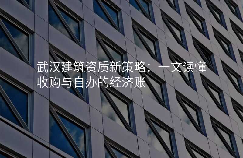武汉建筑资质新策略:一文读懂收购与自办的经济账