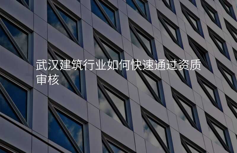 武汉建筑行业如何快速通过资质审核