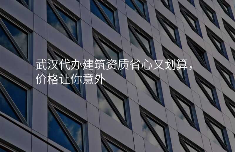 武汉代办建筑资质省心又划算,价格让你意外