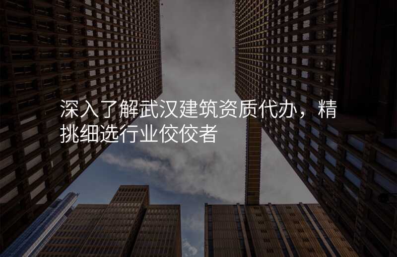深入了解武汉建筑资质代办,精挑细选行业佼佼者